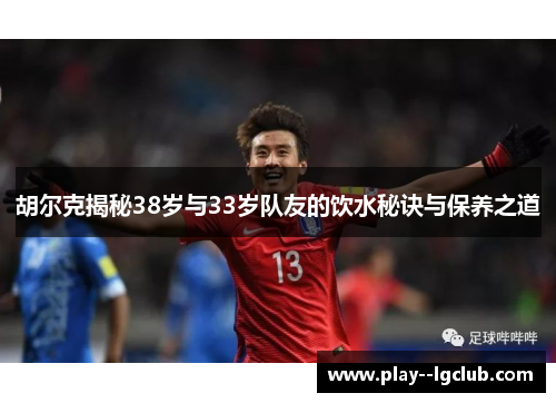 胡尔克揭秘38岁与33岁队友的饮水秘诀与保养之道 胡尔克揭秘38岁与33岁队友的饮水秘诀与保养之道