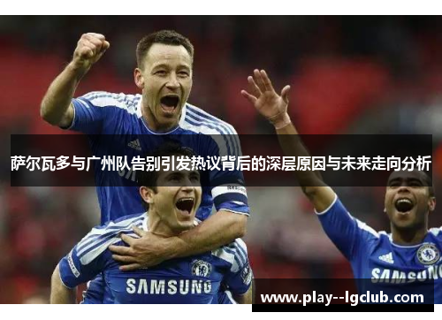 萨尔瓦多与广州队告别引发热议背后的深层原因与未来走向分析 萨尔瓦多与广州队告别引发热议背后的深层原因与未来走向分析