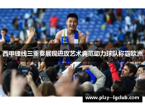西甲锋线三重奏展现进攻艺术典范助力球队称霸欧洲 西甲锋线三重奏展现进攻艺术典范助力球队称霸欧洲