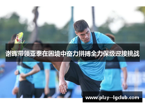 谢晖带领亚泰在困境中奋力拼搏全力保级迎接挑战 谢晖带领亚泰在困境中奋力拼搏全力保级迎接挑战
