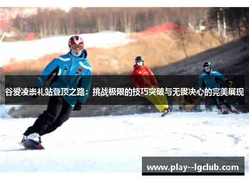 谷爱凌崇礼站登顶之路：挑战极限的技巧突破与无畏决心的完美展现