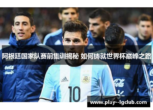 阿根廷国家队赛前集训揭秘 如何铸就世界杯巅峰之路