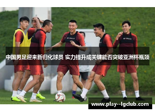 中国男足迎来新归化球员 实力提升成关键能否突破亚洲杯瓶颈 中国男足迎来新归化球员 实力提升成关键能否突破亚洲杯瓶颈