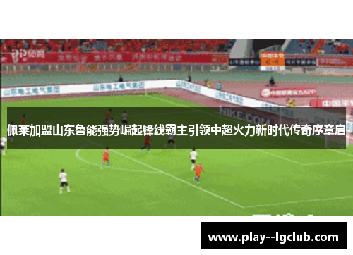 佩莱加盟山东鲁能强势崛起锋线霸主引领中超火力新时代传奇序章启