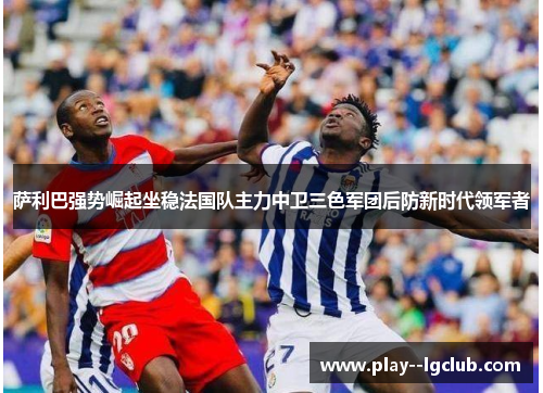 萨利巴强势崛起坐稳法国队主力中卫三色军团后防新时代领军者 萨利巴强势崛起坐稳法国队主力中卫三色军团后防新时代领军者