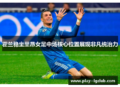 霍兰稳坐里昂女足中场核心位置展现非凡统治力 霍兰稳坐里昂女足中场核心位置展现非凡统治力