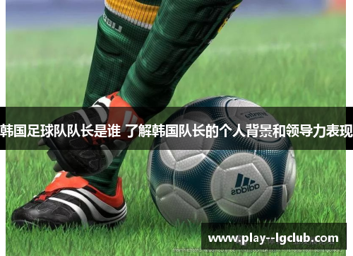 韩国足球队队长是谁 了解韩国队长的个人背景和领导力表现
