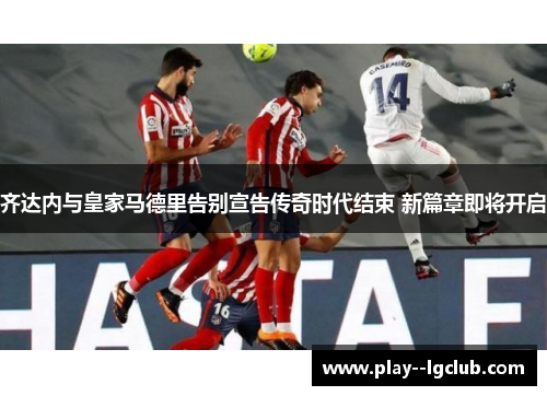 齐达内与皇家马德里告别宣告传奇时代结束 新篇章即将开启