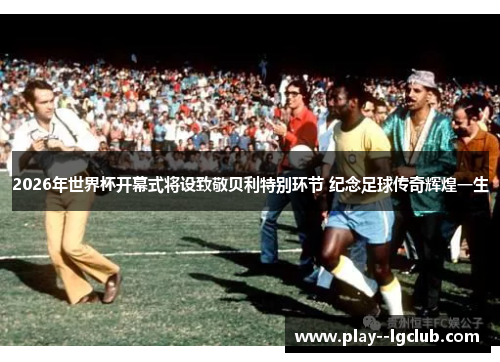 2026年世界杯开幕式将设致敬贝利特别环节 纪念足球传奇辉煌一生