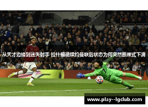 从天才边锋到迷失射手 拉什福德续约曼联后状态为何突然断崖式下滑