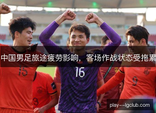 中国男足旅途疲劳影响,客场作战状态受拖累 中国男足旅途疲劳影响,客场作战状态受拖累